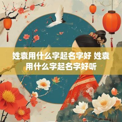姓袁用什么字起名字好 姓袁用什么字起名字好听