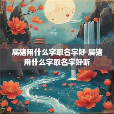 属猪用什么字取名字好 属猪用什么字取名字好听