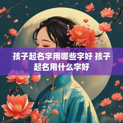 孩子起名字用哪些字好 孩子起名用什么字好