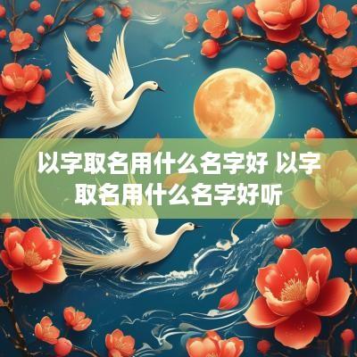 以字取名用什么名字好 以字取名用什么名字好听