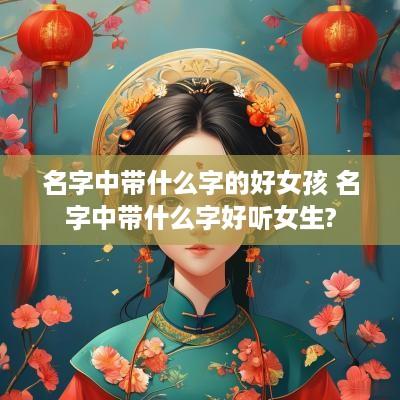 名字中带什么字的好女孩 名字中带什么字好听女生?