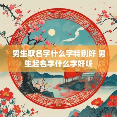 男生取名字什么字特别好 男生起名字什么字好听