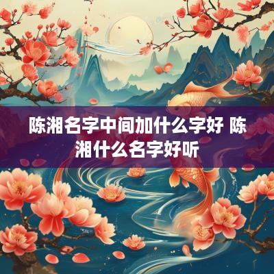 陈湘名字中间加什么字好 陈湘什么名字好听
