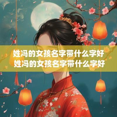 姓冯的女孩名字带什么字好 姓冯的女孩名字带什么字好听