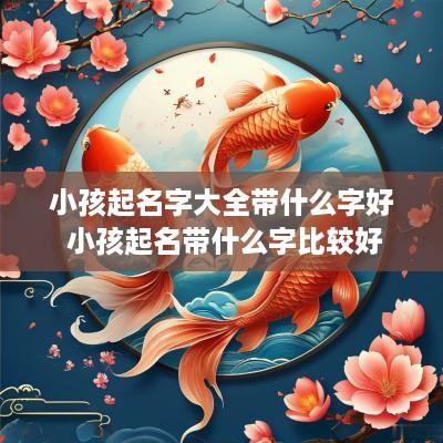 小孩起名字大全带什么字好 小孩起名带什么字比较好