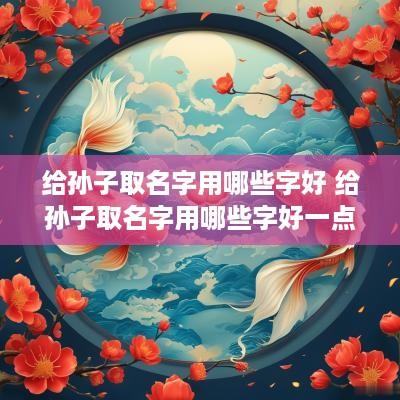给孙子取名字用哪些字好 给孙子取名字用哪些字好一点