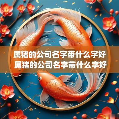 属猪的公司名字带什么字好 属猪的公司名字带什么字好呢女孩