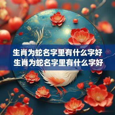 生肖为蛇名字里有什么字好 生肖为蛇名字里有什么字好听