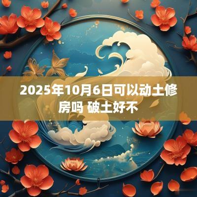 2025年10月6日可以动土修房吗 破土好不
