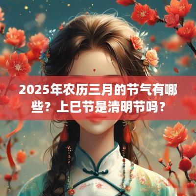 2025年农历三月的节气有哪些？上巳节是清明节吗？