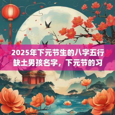 2025年下元节生的八字五行缺土男孩名字，下元节的习俗有哪些？