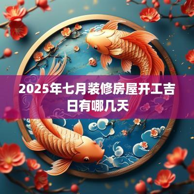 2025年七月装修房屋开工吉日有哪几天