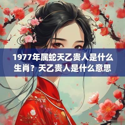 1977年属蛇天乙贵人是什么生肖？天乙贵人是什么意思？