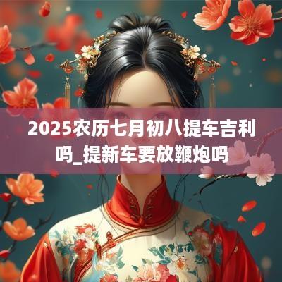 2025农历七月初八提车吉利吗_提新车要放鞭炮吗