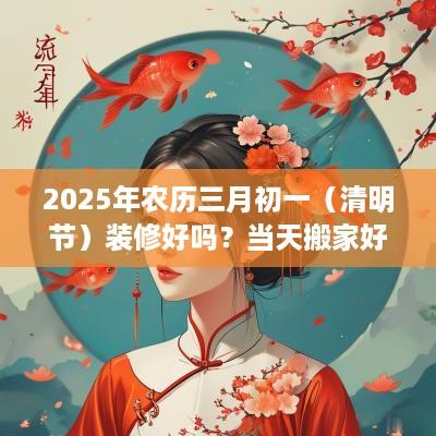 2025年农历三月初一（清明节）装修好吗？当天搬家好不好？