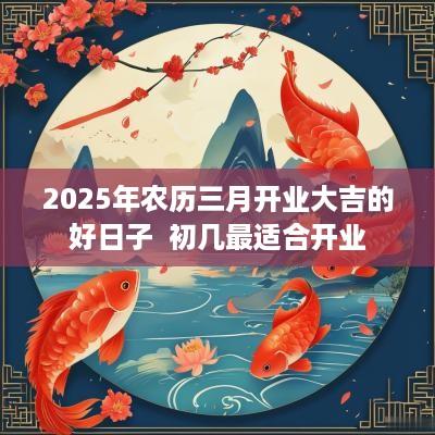 2025年农历三月开业大吉的好日子  初几最适合开业