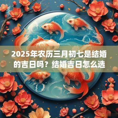 2025年农历三月初七是结婚的吉日吗？结婚吉日怎么选？