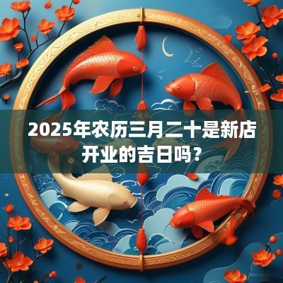 2025年农历三月二十是新店开业的吉日吗？