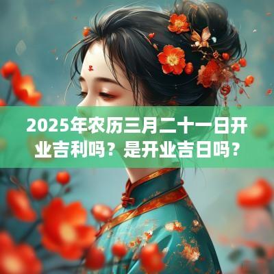 2025年农历三月二十一日开业吉利吗？是开业吉日吗？