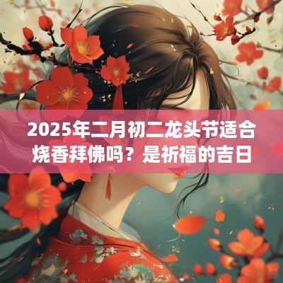 2025年二月初二龙头节适合烧香拜佛吗？是祈福的吉日吗？