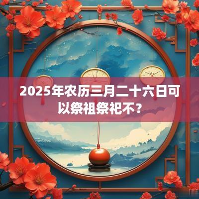 2025年农历三月二十六日可以祭祖祭祀不？