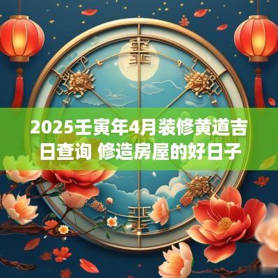 2025壬寅年4月装修黄道吉日查询 修造房屋的好日子
