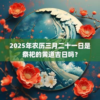 2025年农历三月二十一日是祭祀的黄道吉日吗？