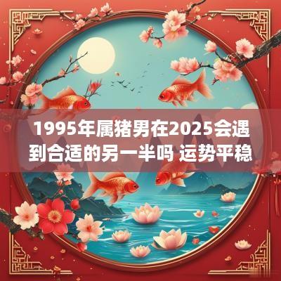 1995年属猪男在2025会遇到合适的另一半吗 运势平稳桃花旺