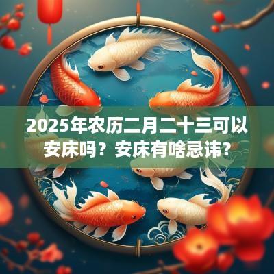 2025年农历二月二十三可以安床吗？安床有啥忌讳？