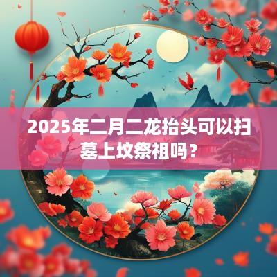 2025年二月二龙抬头可以扫墓上坟祭祖吗？