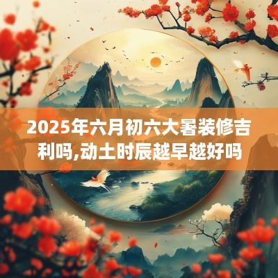 2025年六月初六大暑装修吉利吗,动土时辰越早越好吗