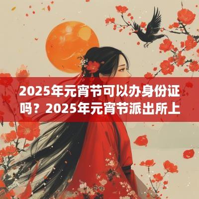 2025年元宵节可以办身份证吗？2025年元宵节派出所上班吗？