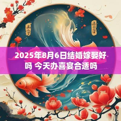 2025年8月6日结婚嫁娶好吗 今天办喜宴合适吗
