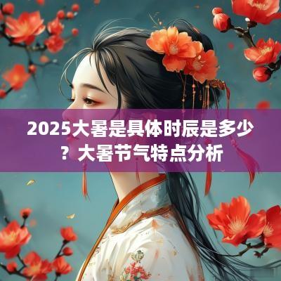 2025大暑是具体时辰是多少？大暑节气特点分析