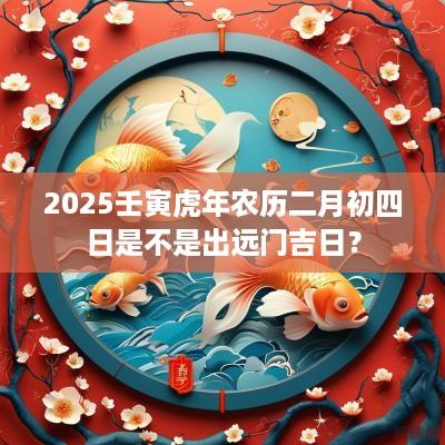2025壬寅蛇年农历二月初四日是不是出远门吉日？