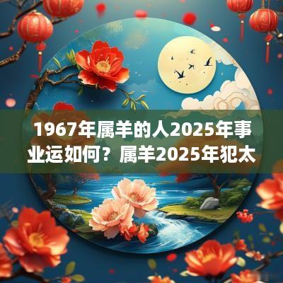 1967年属羊的人2025年事业运如何？属羊2025年犯太岁吗？