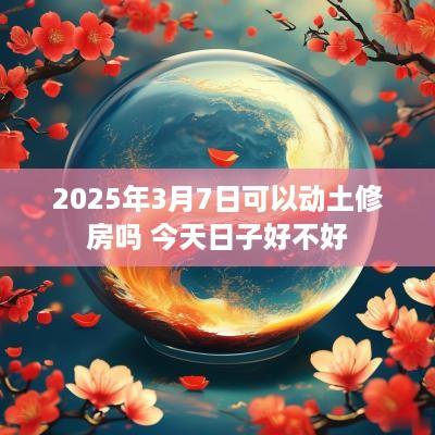2025年3月7日可以动土修房吗 今天日子好不好