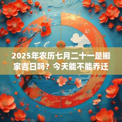 2025年农历七月二十一是搬家吉日吗？今天能不能乔迁新居