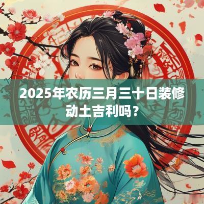 2025年农历三月三十日装修动土吉利吗？