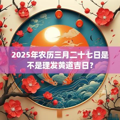 2025年农历三月二十七日是不是理发黄道吉日？