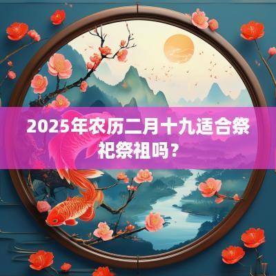 2025年农历二月十九适合祭祀祭祖吗？
