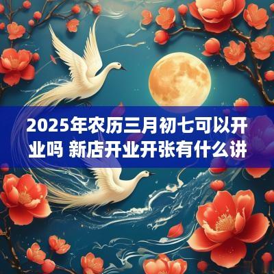 2025年农历三月初七可以开业吗 新店开业开张有什么讲究