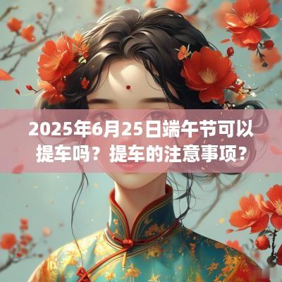 2025年6月25日端午节可以提车吗？提车的注意事项？