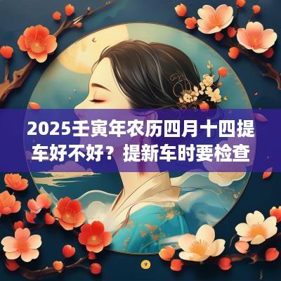 2025壬寅年农历四月十四提车好不好？提新车时要检查哪些方面？