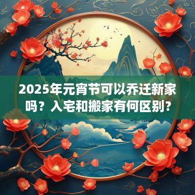 2025年元宵节可以乔迁新家吗？入宅和搬家有何区别？