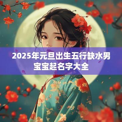 2025年元旦出生五行缺水男宝宝起名字大全