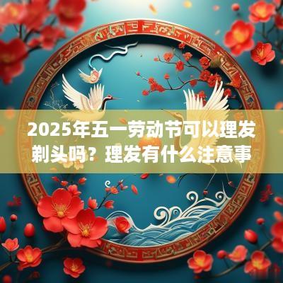 2025年五一劳动节可以理发剃头吗？理发有什么注意事项？