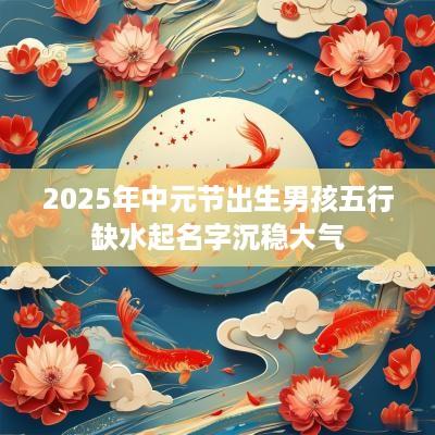 2025年中元节出生男孩五行缺水起名字沉稳大气