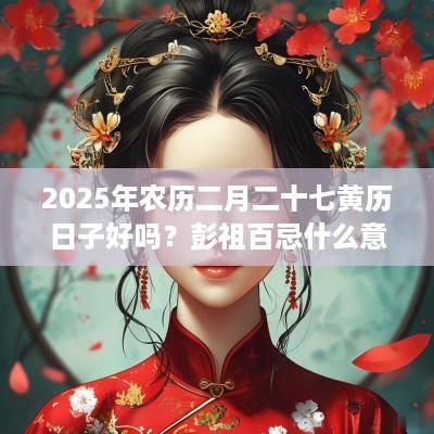 2025年农历二月二十七黄历日子好吗？彭祖百忌什么意思？