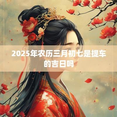 2025年农历三月初七是提车的吉日吗
